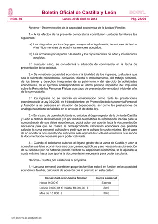 Boletín Oficial de Castilla y León
Núm. 80 Pág. 28209Lunes, 29 de abril de 2013
Noveno.– Determinación de la capacidad económica de la Unidad Familiar.
1.– A los efectos de la presente convocatoria constituirán unidades familiares las
siguientes:
a)	Las integradas por los cónyuges no separados legalmente, las uniones de hecho
y los hijos menores de edad y los menores acogidos.
b)	Las formadas por el padre o la madre y los hijos menores de edad y los menores
acogidos.
En cualquier caso, se considerará la situación de convivencia en la fecha de
presentación de la solicitud.
2.– Se considera capacidad económica la totalidad de los ingresos, cualquiera que
sea la fuente de procedencia, derivados, directa o indirectamente, del trabajo personal,
de los bienes y derechos integrantes de su patrimonio y del ejercicio de actividades
económicas, en el ejercicio correspondiente al último período impositivo del Impuesto
sobre la Renta de las Personas Físicas con plazo de presentación vencido al inicio del año
de la convocatoria.
En los ingresos no se tendrán en consideración como renta las prestaciones
económicas de la Ley 39/2006, de 14 de diciembre, de Promoción de laAutonomía Personal
y Atención a las personas en situación de dependencia, así como las prestaciones de
análoga naturaleza señaladas en el artículo 31 de dicha ley.
3.– En el caso de que el solicitante no autorice al órgano gestor de la Junta de Castilla
y León a obtener directamente y/o por medios telemáticos la información precisa para la
comprobación de sus datos económicos, podrá optar por aportar toda la documentación
necesaria para que se realice la correspondiente valoración económica que permita
calcular la cuota semanal aplicable o pedir que se le aplique la cuota máxima. En el caso
de no aportar la documentación suficiente se le aplicará la cuota máxima hasta que aporte
la documentación necesaria para poder calcularla.
4.– Cuando el solicitante autorice al órgano gestor de la Junta de Castilla y León a
consultar sus datos económicos a otros organismos públicos y sea necesaria la subsanación
de su solicitud por no haberse podido verificar su capacidad económica, se le aplicará la
cuota máxima hasta que aporte la documentación necesaria para poder calcularla.
Décimo.– Cuotas por asistencia al programa.
1.– La cuota semanal que deben pagar las familias estará en función de la capacidad
económica familiar, calculada de acuerdo con lo previsto en esta orden:
Capacidad económica familiar Cuota semanal
Hasta 9.000 € Exento
Desde 9.000,01 € hasta 18.000,00 € 20 €
Más de 18.000 € 30 €
CV: BOCYL-D-29042013-20
 