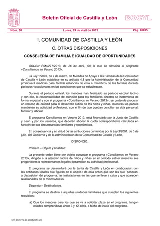 Boletín Oficial de Castilla y León
Núm. 80 Pág. 28205Lunes, 29 de abril de 2013
I. COMUNIDAD DE CASTILLA Y LEÓN
C. OTRAS DISPOSICIONES
CONSEJERÍA DE FAMILIA E IGUALDAD DE OPORTUNIDADES
ORDEN FAM/277/2013, de 26 de abril, por la que se convoca el programa
«Conciliamos en Verano 2013».
La Ley 1/2007, de 7 de marzo, de Medidas de Apoyo a las Familias de la Comunidad
de Castilla y León establece en su artículo 4.8 que la Administración de la Comunidad
promoverá medidas para facilitar estancias de ocio a miembros de las familias durante
períodos vacacionales en las condiciones que se establezcan.
Durante el período estival, los menores han finalizado su período escolar lectivo
y con ello, la responsabilidad de atención para los familiares directos se incrementa de
forma especial y con el programa «Conciliamos en Verano 2013», se pretende procurar
un recurso de calidad para el desarrollo lúdico de los niños y niñas, mientras los padres
mantienen su actividad profesional, con el fin de que puedan conciliar su vida personal,
familiar y laboral.
El programa Conciliamos en Verano 2013, está financiado por la Junta de Castilla
y León y por los usuarios, que deberán abonar la cuota correspondiente calculada en
función de sus circunstancias familiares y económicas.
En consecuencia y en virtud de las atribuciones conferidas por la Ley 3/2001, de 3 de
julio, del Gobierno y de la Administración de la Comunidad de Castilla y León,
DISPONGO:
Primero.– Objeto y finalidad.
La presente orden tiene por objeto convocar el programa «Conciliamos en Verano
2013», dirigido a la atención lúdica de niños y niñas en el período estival mientras sus
progenitores o representantes legales desarrollan su actividad profesional.
El programa se desarrollará por la Junta de Castilla y León en colaboración con
las entidades locales que figuran en el Anexo I de esta orden que son las que pondrán,
a disposición del programa, las instalaciones en las que se lleve a cabo y que aparecen
relacionadas en el mismo Anexo.
Segundo.– Destinatarios.
El programa se destina a aquellas unidades familiares que cumplan los siguientes
requisitos:
a)	Que los menores para los que se va a solicitar plaza en el programa, tengan
edades comprendidas entre 3 y 12 años, a fecha de inicio del programa.
CV: BOCYL-D-29042013-20
 