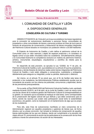 Boletín Oficial de Castilla y León
Núm. 82 Pág. 18455Viernes, 29 de abril de 2016
I. COMUNIDAD DE CASTILLA Y LEÓN
A. DISPOSICIONES GENERALES
CONSEJERÍA DE CULTURA Y TURISMO
ORDEN CYT/342/2016, de 14 de abril, por la que se establecen las bases reguladoras
para la concesión de subvenciones destinadas a personas físicas, comunidades de
propietarios u otras comunidades de bienes y personas jurídicas sin fines de lucro para el
fomento de actuaciones de conservación y restauración de bienes inmuebles integrantes
del Patrimonio Cultural situados en municipios con población inferior a 20.000 habitantes.
El Estatuto de Autonomía de Castilla y León define el patrimonio cultural de la
Comunidad como un valor esencial y objeto de especial protección y lo considera un
legado común al que están vinculados todos los ciudadanos. Simultáneamente atribuye
a la Comunidad Autónoma la competencia exclusiva en materia de patrimonio histórico,
artístico, monumental, arqueológico, arquitectónico y científico de interés para la
Comunidad.
En desarrollo de esta previsión, se aprueba la Ley 12/2002, de 11 de julio, de
Patrimonio Cultural de Castilla y León, que establece en su artículo 24 que los propietarios,
poseedores y demás titulares de derechos reales sobre bienes integrantes del Patrimonio
Cultural de Castilla y León están obligados a conservarlos, custodiarlos y protegerlos
debidamente para asegurar su integridad y evitar su pérdida, destrucción o deterioro.
Así mismo, en el artículo 70 se prevé que, con el fin de facilitar esta tarea de
protección a los ciudadanos, las Administraciones Públicas establecerán ayudas que se
concederán de acuerdo con los criterios de publicidad, concurrencia y objetividad, dentro
de las previsiones presupuestarias.
Por su parte, el Plan PAHIS 2020 del Patrimonio Cultural de Castilla y León, aprobado
mediante Acuerdo 22/2015, de 9 de abril, de la Junta de Castilla y León se marca como
una de las claves de la moderna gestión del Patrimonio Cultural la corresponsabilidad en
su gestión, es necesario que la sociedad se implique en esta tarea, como corresponsable
de la preservación del legado cultural del que disfruta y que debe conservarse para el
futuro, siendo las razones que avalan esta participación social tanto la sostenibilidad
económica y de gestión, como la implicación en el mantenimiento de algo que es propio
de los ciudadanos.
Para ello, esta línea de subvenciones manifiesta un claro compromiso de la
Administración regional con aquellos propietarios o gestores de bienes que, de forma
directa y por su propia convicción, han tomado la iniciativa de conservación de aquellos
bienes patrimoniales de los que son titulares, dando así cumplimiento a la previsión del
citado artículo 70, promoviendo la acción de los particulares en la consecución de los fines
públicos a través de subvenciones a la acción de los interesados.
CV: BOCYL-D-29042016-5
 