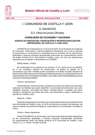 Boletín Oficial de Castilla y León
Núm. 124 Pág. 30330Miércoles, 29 de junio de 2016
I. COMUNIDAD DE CASTILLA Y LEÓN
D. ANUNCIOS
D.3. Otros Anuncios Oficiales
CONSEJERÍA DE ECONOMÍA Y HACIENDA
AGENCIA DE INNOVACIÓN, FINANCIACIÓN E INTERNACIONALIZACIÓN
EMPRESARIAL DE CASTILLA Y LEÓN (ADE)
EXTRACTO de la Resolución de 17 de junio de 2016, de la Presidenta de la Agencia
de Innovación, Financiación e Internacionalización Empresarial, por la que se aprueba
la convocatoria en concurrencia no competitiva para la concesión de las subvenciones
destinadas a financiar proyectos empresariales promovidos por emprendedores dentro
del ámbito territorial de la Comunidad de Castilla y León, así como las disposiciones
específicas que la regulan, cofinanciadas con el FEDER.
BDNS (Identif.): 310254.
De conformidad con lo previsto en los artículos 17.3.b y 20.8.a de la Ley 38/2003,
de 17 de noviembre, General de subvenciones, se publica el extracto de la
convocatoria cuyo texto completo puede consultarse en la Base de Datos Nacional de
Subvenciones (http://www.pap.minhap.gob.es/bdnstrans/index) y en la Sede electrónica de
la Administración de la Comunidad de Castilla y León (https://www.tramitacastillayleon.jcyl.es)
utilizando el identificador BDNS.
Primero.– Beneficiarios.
Emprendedores, personas físicas y jurídicas que a fecha de solicitud se encuentres
realizando los trámites para poder desarrollar una actividad económica bien sea como
trabajador autónomo, comunidad de bienes, sociedad laboral, o aquellas que hayan
iniciado su actividad en los últimos dos años y que desarrollen o vayan a desarrollar su
actividad en Castilla y León.
Segundo.– Objeto.
Proyectos empresariales promovidos por emprendedores dentro del ámbito territorial
de la Comunidad de Castilla y León, con el fin de promover la creación de empresas, así
como la creación de puestos de trabajo por cuenta ajena y/o el autoempleo vinculados al
mismo.
Tercero.– Bases reguladoras.
Orden EYH/256/2016, de 29 de marzo, por la que se aprueban las bases reguladoras
de las subvenciones destinadas a financiar proyectos empresariales promovidos
por emprendedores dentro del ámbito territorial de la Comunidad de Castilla y León
(«B.O.C. y L.» n.º 66 de 7 de abril de 2016).
CV: BOCYL-D-29062016-52
 
