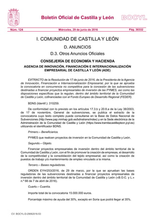 Boletín Oficial de Castilla y León
Núm. 124 Pág. 30332Miércoles, 29 de junio de 2016
I. COMUNIDAD DE CASTILLA Y LEÓN
D. ANUNCIOS
D.3. Otros Anuncios Oficiales
CONSEJERÍA DE ECONOMÍA Y HACIENDA
AGENCIA DE INNOVACIÓN, FINANCIACIÓN E INTERNACIONALIZACIÓN
EMPRESARIAL DE CASTILLA Y LEÓN (ADE)
EXTRACTO de la Resolución de 17 de junio de 2016, de la Presidenta de la Agencia
de Innovación, Financiación e Internacionalización Empresarial, por la que se aprueba
la convocatoria en concurrencia no competitiva para la concesión de las subvenciones
destinadas a financiar proyectos empresariales de inversión de las PYMES, así como las
disposiciones específicas que la regulan, dentro del ámbito territorial de la Comunidad
de Castilla y León, cofinanciadas con el Fondo Europeo de Desarrollo Regional (FEDER).
BDNS (Identif.): 310259.
De conformidad con lo previsto en los artículos 17.3.b y 20.8.a de la Ley 38/2003,
de 17 de noviembre, General de subvenciones, se publica el extracto de la
convocatoria cuyo texto completo puede consultarse en la Base de Datos Nacional de
Subvenciones (http://www.pap.minhap.gob.es/bdnstrans/index) y en la Sede electrónica de la
Administración de la Comunidad de Castilla y León (https://www.tramitacastillayleon.jcyl.es)
utilizando el identificador BDNS.
Primero.– Beneficiarios.
PYMES que realicen proyectos de inversión en la Comunidad de Castilla y León.
Segundo.– Objeto.
Financiar proyectos empresariales de inversión dentro del ámbito territorial de la
Comunidad de Castilla y León, con el fin de promover la creación de empresas, el desarrollo
de la competitividad y la consolidación del tejido empresarial, así como la creación de
puestos de trabajo y/o mantenimiento de empleo vinculado a la misma.
Tercero.– Bases reguladoras.
ORDEN EYH/253/2016, de 29 de marzo, por la que se aprueban las bases
reguladoras de las subvenciones destinadas a financiar proyectos empresariales de
inversión dentro del ámbito territorial de la Comunidad de Castilla y León («B.O.C. y L.»
n.º 66 de 7 de abril de 2016).
Cuarto.– Cuantía.
Importe total de la convocatoria 15.000.000 euros.
Porcentaje máximo de ayuda del 30%, excepto en Soria que podrá llegar al 35%.
CV: BOCYL-D-29062016-53
 