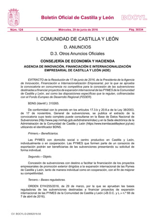 Boletín Oficial de Castilla y León
Núm. 124 Pág. 30334Miércoles, 29 de junio de 2016
I. COMUNIDAD DE CASTILLA Y LEÓN
D. ANUNCIOS
D.3. Otros Anuncios Oficiales
CONSEJERÍA DE ECONOMÍA Y HACIENDA
AGENCIA DE INNOVACIÓN, FINANCIACIÓN E INTERNACIONALIZACIÓN
EMPRESARIAL DE CASTILLA Y LEÓN (ADE)
EXTRACTO de la Resolución de 17 de junio de 2016, de la Presidenta de la Agencia
de Innovación, Financiación e Internacionalización Empresarial, por la que se aprueba
la convocatoria en concurrencia no competitiva para la concesión de las subvenciones
destinadas a financiar proyectos de expansión internacional de las PYMES de la Comunidad
de Castilla y León, así como las disposiciones específicas que la regulan, cofinanciadas
con el Fondo Europeo de Desarrollo Regional (FEDER).
BDNS (Identif.): 310265.
De conformidad con lo previsto en los artículos 17.3.b y 20.8.a de la Ley 38/2003,
de 17 de noviembre, General de subvenciones, se publica el extracto de la
convocatoria cuyo texto completo puede consultarse en la Base de Datos Nacional de
Subvenciones (http://www.pap.minhap.gob.es/bdnstrans/index) y en la Sede electrónica de la
Administración de la Comunidad de Castilla y León (https://www.tramitacastillayleon.jcyl.es)
utilizando el identificador BDNS.
Primero.– Beneficiarios.
Las PYMES con domicilio social o centro productivo en Castilla y León,
individualmente o en cooperación. Las PYMES que formen parte de un consorcio de
exportación podrán ser beneficiarias de las subvenciones presentando su solicitud de
forma individual.
Segundo.– Objeto.
Concesión de subvenciones con destino a facilitar la financiación de los proyectos
empresariales de promoción exterior dirigidos a la expansión internacional de las Pymes
de Castilla y León, tanto de manera individual como en cooperación, con el fin de mejorar
su competitividad.
Tercero.– Bases reguladoras.
ORDEN EYH/255/2016, de 29 de marzo, por la que se aprueban las bases
reguladoras de las subvenciones destinadas a financiar proyectos de expansión
internacional de las PYMES de la Comunidad de Castilla y León («B.O.C. y L.» n.º 66 de
7 de abril de 2016).
CV: BOCYL-D-29062016-54
 