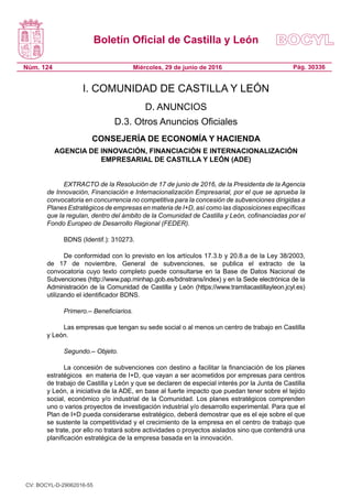 Boletín Oficial de Castilla y León
Núm. 124 Pág. 30336Miércoles, 29 de junio de 2016
I. COMUNIDAD DE CASTILLA Y LEÓN
D. ANUNCIOS
D.3. Otros Anuncios Oficiales
CONSEJERÍA DE ECONOMÍA Y HACIENDA
AGENCIA DE INNOVACIÓN, FINANCIACIÓN E INTERNACIONALIZACIÓN
EMPRESARIAL DE CASTILLA Y LEÓN (ADE)
EXTRACTO de la Resolución de 17 de junio de 2016, de la Presidenta de la Agencia
de Innovación, Financiación e Internacionalización Empresarial, por el que se aprueba la
convocatoria en concurrencia no competitiva para la concesión de subvenciones dirigidas a
Planes Estratégicos de empresas en materia de I+D, así como las disposiciones específicas
que la regulan, dentro del ámbito de la Comunidad de Castilla y León, cofinanciadas por el
Fondo Europeo de Desarrollo Regional (FEDER).
BDNS (Identif.): 310273.
De conformidad con lo previsto en los artículos 17.3.b y 20.8.a de la Ley 38/2003,
de 17 de noviembre, General de subvenciones, se publica el extracto de la
convocatoria cuyo texto completo puede consultarse en la Base de Datos Nacional de
Subvenciones (http://www.pap.minhap.gob.es/bdnstrans/index) y en la Sede electrónica de la
Administración de la Comunidad de Castilla y León (https://www.tramitacastillayleon.jcyl.es)
utilizando el identificador BDNS.
Primero.– Beneficiarios.
Las empresas que tengan su sede social o al menos un centro de trabajo en Castilla
y León.
Segundo.– Objeto.
La concesión de subvenciones con destino a facilitar la financiación de los planes
estratégicos  en materia de I+D, que vayan a ser acometidos por empresas para centros
de trabajo de Castilla y León y que se declaren de especial interés por la Junta de Castilla
y León, a iniciativa de la ADE, en base al fuerte impacto que puedan tener sobre el tejido
social, económico y/o industrial de la Comunidad. Los planes estratégicos comprenden
uno o varios proyectos de investigación industrial y/o desarrollo experimental. Para que el
Plan de I+D pueda considerarse estratégico, deberá demostrar que es el eje sobre el que
se sustente la competitividad y el crecimiento de la empresa en el centro de trabajo que
se trate, por ello no tratará sobre actividades o proyectos aislados sino que contendrá una
planificación estratégica de la empresa basada en la innovación.
CV: BOCYL-D-29062016-55
 
