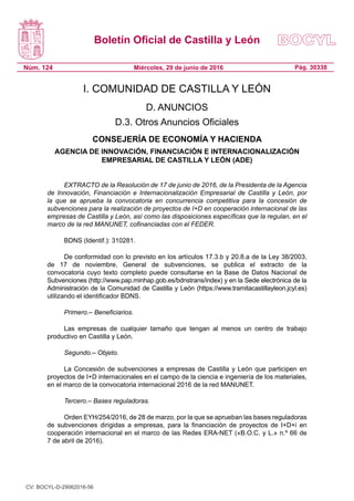 Boletín Oficial de Castilla y León
Núm. 124 Pág. 30338Miércoles, 29 de junio de 2016
I. COMUNIDAD DE CASTILLA Y LEÓN
D. ANUNCIOS
D.3. Otros Anuncios Oficiales
CONSEJERÍA DE ECONOMÍA Y HACIENDA
AGENCIA DE INNOVACIÓN, FINANCIACIÓN E INTERNACIONALIZACIÓN
EMPRESARIAL DE CASTILLA Y LEÓN (ADE)
EXTRACTO de la Resolución de 17 de junio de 2016, de la Presidenta de la Agencia
de Innovación, Financiación e Internacionalización Empresarial de Castilla y León, por
la que se aprueba la convocatoria en concurrencia competitiva para la concesión de
subvenciones para la realización de proyectos de I+D en cooperación internacional de las
empresas de Castilla y León, así como las disposiciones específicas que la regulan, en el
marco de la red MANUNET, cofinanciadas con el FEDER.
BDNS (Identif.): 310281.
De conformidad con lo previsto en los artículos 17.3.b y 20.8.a de la Ley 38/2003,
de 17 de noviembre, General de subvenciones, se publica el extracto de la
convocatoria cuyo texto completo puede consultarse en la Base de Datos Nacional de
Subvenciones (http://www.pap.minhap.gob.es/bdnstrans/index) y en la Sede electrónica de la
Administración de la Comunidad de Castilla y León (https://www.tramitacastillayleon.jcyl.es)
utilizando el identificador BDNS.
Primero.– Beneficiarios.
Las empresas de cualquier tamaño que tengan al menos un centro de trabajo
productivo en Castilla y León.
Segundo.– Objeto.
La Concesión de subvenciones a empresas de Castilla y León que participen en
proyectos de I+D internacionales en el campo de la ciencia e ingeniería de los materiales,
en el marco de la convocatoria internacional 2016 de la red MANUNET.
Tercero.– Bases reguladoras.
Orden EYH/254/2016, de 28 de marzo, por la que se aprueban las bases reguladoras
de subvenciones dirigidas a empresas, para la financiación de proyectos de I+D+i en
cooperación internacional en el marco de las Redes ERA-NET («B.O.C. y L.» n.º 66 de
7 de abril de 2016).
CV: BOCYL-D-29062016-56
 