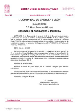 Boletín Oficial de Castilla y León
Núm. 124 Pág. 30347Miércoles, 29 de junio de 2016
http://bocyl.jcyl.es D.L.: BU 10-1979 - ISSN 1989-8959
I. COMUNIDAD DE CASTILLA Y LEÓN
D. ANUNCIOS
D.3. Otros Anuncios Oficiales
CONSEJERÍA DE AGRICULTURA Y GANADERÍA
EXTRACTO de la Orden de 22 de junio de 2016, de la Consejería de Agricultura
y Ganadería, por la que se modifica la Orden AYG/846/2015, de 7 de octubre, por la
que se convocan ayudas, cofinanciadas por el Fondo Europeo Agrícola de Desarrollo
Rural (FEADER), para la mejora de las estructuras de producción y modernización de las
explotaciones agrarias en aplicación del Reglamento (UE) n.º 1305/2013 del Parlamento
Europeo y del Consejo.
BDNS (Identif.): 309891.
De conformidad con lo previsto en los artículos 17.3.b y 20.8.a de la Ley 38/2003, de
17 de noviembre, General de Subvenciones, se publica el extracto de la modificación de
la convocatoria cuyo texto completo puede consultarse en la Base de Datos Nacional de
Subvenciones (http://www.pap.minhap.gob.es/bdnstrans/index) y en la sede electrónica de la
Administración de la Comunidad de Castilla y León (https://www.tramitacastillayleon.jcyl.es)
utilizando el identificador BDNS.
Finalidad de la modificación.
Modificar el límite de gasto fijado por la Comisión Delegada para Asuntos
Económicos.
Actualizar el ANEXO IV-A. Relación de Comunidades de Regantes en las que se han
realizado actuaciones en modernización de regadíos promovidas por la Administración.
Valladolid, 22 de junio de 2016.
La Consejera
de Agricultura y Ganadería,
Fdo.: Milagros Marcos Ortega
CV: BOCYL-D-29062016-62
 