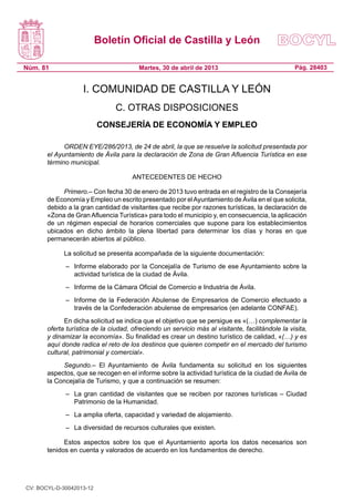 Boletín Oficial de Castilla y León
Núm. 81 Pág. 28403Martes, 30 de abril de 2013
I. COMUNIDAD DE CASTILLA Y LEÓN
C. OTRAS DISPOSICIONES
CONSEJERÍA DE ECONOMÍA Y EMPLEO
ORDEN EYE/286/2013, de 24 de abril, la que se resuelve la solicitud presentada por
el Ayuntamiento de Ávila para la declaración de Zona de Gran Afluencia Turística en ese
término municipal.
ANTECEDENTES DE HECHO
Primero.– Con fecha 30 de enero de 2013 tuvo entrada en el registro de la Consejería
de Economía y Empleo un escrito presentado por elAyuntamiento de Ávila en el que solicita,
debido a la gran cantidad de visitantes que recibe por razones turísticas, la declaración de
«Zona de Gran Afluencia Turística» para todo el municipio y, en consecuencia, la aplicación
de un régimen especial de horarios comerciales que supone para los establecimientos
ubicados en dicho ámbito la plena libertad para determinar los días y horas en que
permanecerán abiertos al público.
La solicitud se presenta acompañada de la siguiente documentación:
– 	 Informe elaborado por la Concejalía de Turismo de ese Ayuntamiento sobre la
actividad turística de la ciudad de Ávila.
– 	 Informe de la Cámara Oficial de Comercio e Industria de Ávila.
– 	 Informe de la Federación Abulense de Empresarios de Comercio efectuado a
través de la Confederación abulense de empresarios (en adelante CONFAE).
En dicha solicitud se indica que el objetivo que se persigue es «(…) complementar la
oferta turística de la ciudad, ofreciendo un servicio más al visitante, facilitándole la visita,
y dinamizar la economía». Su finalidad es crear un destino turístico de calidad, «(…) y es
aquí donde radica el reto de los destinos que quieren competir en el mercado del turismo
cultural, patrimonial y comercial».
Segundo.– El Ayuntamiento de Ávila fundamenta su solicitud en los siguientes
aspectos, que se recogen en el informe sobre la actividad turística de la ciudad de Ávila de
la Concejalía de Turismo, y que a continuación se resumen:
– 	 La gran cantidad de visitantes que se reciben por razones turísticas – Ciudad
Patrimonio de la Humanidad.
– 	 La amplia oferta, capacidad y variedad de alojamiento.
– 	 La diversidad de recursos culturales que existen.
Estos aspectos sobre los que el Ayuntamiento aporta los datos necesarios son
tenidos en cuenta y valorados de acuerdo en los fundamentos de derecho.
CV: BOCYL-D-30042013-12
 