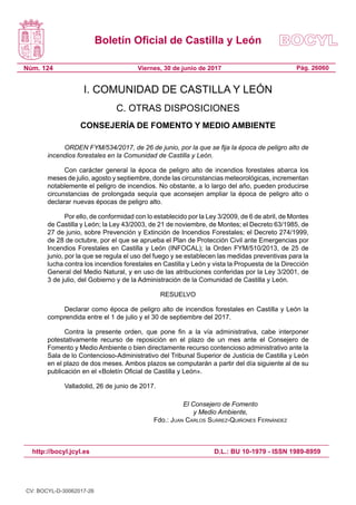 Boletín Oficial de Castilla y León
Núm. 124 Pág. 26060Viernes, 30 de junio de 2017
http://bocyl.jcyl.es D.L.: BU 10-1979 - ISSN 1989-8959
I. COMUNIDAD DE CASTILLA Y LEÓN
C. OTRAS DISPOSICIONES
CONSEJERÍA DE FOMENTO Y MEDIO AMBIENTE
ORDEN FYM/534/2017, de 26 de junio, por la que se fija la época de peligro alto de
incendios forestales en la Comunidad de Castilla y León.
Con carácter general la época de peligro alto de incendios forestales abarca los
meses de julio, agosto y septiembre, donde las circunstancias meteorológicas, incrementan
notablemente el peligro de incendios. No obstante, a lo largo del año, pueden producirse
circunstancias de prolongada sequía que aconsejen ampliar la época de peligro alto o
declarar nuevas épocas de peligro alto.
Por ello, de conformidad con lo establecido por la Ley 3/2009, de 6 de abril, de Montes
de Castilla y León; la Ley 43/2003, de 21 de noviembre, de Montes; el Decreto 63/1985, de
27 de junio, sobre Prevención y Extinción de Incendios Forestales; el Decreto 274/1999,
de 28 de octubre, por el que se aprueba el Plan de Protección Civil ante Emergencias por
Incendios Forestales en Castilla y León (INFOCAL); la Orden FYM/510/2013, de 25 de
junio, por la que se regula el uso del fuego y se establecen las medidas preventivas para la
lucha contra los incendios forestales en Castilla y León y vista la Propuesta de la Dirección
General del Medio Natural, y en uso de las atribuciones conferidas por la Ley 3/2001, de
3 de julio, del Gobierno y de la Administración de la Comunidad de Castilla y León.
RESUELVO
Declarar como época de peligro alto de incendios forestales en Castilla y León la
comprendida entre el 1 de julio y el 30 de septiembre del 2017.
Contra la presente orden, que pone fin a la vía administrativa, cabe interponer
potestativamente recurso de reposición en el plazo de un mes ante el Consejero de
Fomento y Medio Ambiente o bien directamente recurso contencioso administrativo ante la
Sala de lo Contencioso-Administrativo del Tribunal Superior de Justicia de Castilla y León
en el plazo de dos meses. Ambos plazos se computarán a partir del día siguiente al de su
publicación en el «Boletín Oficial de Castilla y León».
Valladolid, 26 de junio de 2017.
El Consejero de Fomento
y Medio Ambiente,
Fdo.: Juan Carlos Suárez-Quiñones Fernández
CV: BOCYL-D-30062017-26
 