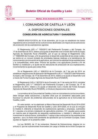 Boletín Oficial de Castilla y León
Núm. 250 Pág. 87269Martes, 30 de diciembre de 2014
I. COMUNIDAD DE CASTILLA Y LEÓN
A. DISPOSICIONES GENERALES
CONSEJERÍA DE AGRICULTURA Y GANADERÍA
ORDEN AYG/1131/2014, de 19 de diciembre, por la que se establecen las bases
reguladoras de la concesión de las subvenciones destinadas a la mejora de las estructuras
de producción de las explotaciones agrarias.
El Reglamento (UE) n.º 1305/2013 del Parlamento Europeo y del Consejo, de
17 de diciembre de 2013, relativo a la ayuda al desarrollo rural a través del Fondo Europeo
Agrícola de Desarrollo Rural (FEADER), por el que se deroga el Reglamento (CE)
n.º 1698/2005 del Consejo, a fin de garantizar el desarrollo sostenible de las zonas rurales,
se centra en un número limitado de prioridades básicas relativas a la transferencia de
conocimientosylainnovaciónenlaagricultura,asícomoenlaviabilidaddelasexplotaciones
y la competitividad, entre otras. Prioriza las ayudas a los agricultores jóvenes a fin de
facilitar su instalación y el ajuste de las estructuras de producción de sus explotaciones,
incrementando la ayuda para estos fines.
En el Reglamento (UE) n.º 808/2014 de la Comisión, de 7 de julio de 2014, se
establecen disposiciones de aplicación del Reglamento (UE) n.º 1305/2013 del Parlamento
Europeo y del Consejo, de 17 de diciembre de 2013, relativo a la ayuda al desarrollo rural
a través del Fondo Europeo Agrícola de Desarrollo Rural (FEADER).
El Reglamento (UE) n.º 807/2014 de la Comisión, de 11 de marzo de 2014, completa
el Reglamento (UE) n.º 1305/2013 del Parlamento Europeo y del Consejo, de 17 de
diciembre de 2013, relativo a la ayuda al desarrollo rural a través del Fondo Europeo
Agrícola de Desarrollo Rural (FEADER), e introduce disposiciones transitorias.
La normativa de la Comunidad de Castilla y León en concordancia con la comunitaria,
debe recoger estas actuaciones y aquellas otras que se consideran adecuadas para
favorecer la solución de problemas estructurales de la agricultura de la Comunidad de
Castilla y León.
En este sentido, se ha elaborado el Marco Nacional de Desarrollo Rural 2014-2020
y el Programa de Desarrollo Rural de Castilla y León 2014-2020, en el que se incluyen
la medida 6, referente al desarrollo de explotaciones agrícolas y empresas, submedida
6.1 «ayudas a la primera instalación de agricultores jóvenes», 6.3 «ayudas para puesta
en marcha para el desarrollo de pequeñas explotaciones» y medida 4, referente a las
inversiones en activos físicos, submedida 4.1 «apoyo a las inversiones en las explotaciones
agrarias», que a la fecha está pendiente de aprobación por la Comisión Europea. Estas
ayudas se regulan en la presente orden.
La Ley 38/2003, de 17 de noviembre, General de Subvenciones, dispone en su
artículo 6, que las subvenciones financiadas con cargo a fondos de la Unión Europea se
CV: BOCYL-D-30122014-3
 