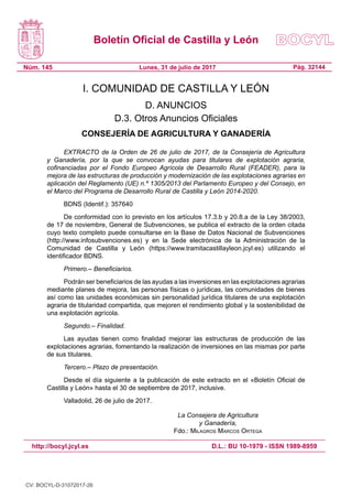 Boletín Oficial de Castilla y León
Núm. 145 Pág. 32144Lunes, 31 de julio de 2017
http://bocyl.jcyl.es D.L.: BU 10-1979 - ISSN 1989-8959
I. COMUNIDAD DE CASTILLA Y LEÓN
D. ANUNCIOS
D.3. Otros Anuncios Oficiales
CONSEJERÍA DE AGRICULTURA Y GANADERÍA
EXTRACTO de la Orden de 26 de julio de 2017, de la Consejería de Agricultura
y Ganadería, por la que se convocan ayudas para titulares de explotación agraria,
cofinanciadas por el Fondo Europeo Agrícola de Desarrollo Rural (FEADER), para la
mejora de las estructuras de producción y modernización de las explotaciones agrarias en
aplicación del Reglamento (UE) n.º 1305/2013 del Parlamento Europeo y del Consejo, en
el Marco del Programa de Desarrollo Rural de Castilla y León 2014-2020.
BDNS (Identif.): 357640
De conformidad con lo previsto en los artículos 17.3.b y 20.8.a de la Ley 38/2003,
de 17 de noviembre, General de Subvenciones, se publica el extracto de la orden citada
cuyo texto completo puede consultarse en la Base de Datos Nacional de Subvenciones
(http://www.infosubvenciones.es) y en la Sede electrónica de la Administración de la
Comunidad de Castilla y León (https://www.tramitacastillayleon.jcyl.es) utilizando el
identificador BDNS.
Primero.– Beneficiarios.
Podrán ser beneficiarios de las ayudas a las inversiones en las explotaciones agrarias
mediante planes de mejora, las personas físicas o jurídicas, las comunidades de bienes
así como las unidades económicas sin personalidad jurídica titulares de una explotación
agraria de titularidad compartida, que mejoren el rendimiento global y la sostenibilidad de
una explotación agrícola.
Segundo.– Finalidad.
Las ayudas tienen como finalidad mejorar las estructuras de producción de las
explotaciones agrarias, fomentando la realización de inversiones en las mismas por parte
de sus titulares.
Tercero.– Plazo de presentación.
Desde el día siguiente a la publicación de este extracto en el «Boletín Oficial de
Castilla y León» hasta el 30 de septiembre de 2017, inclusive.
Valladolid, 26 de julio de 2017.
La Consejera de Agricultura
y Ganadería,
Fdo.: Milagros Marcos Ortega
CV: BOCYL-D-31072017-26
 