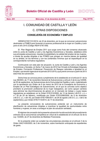 Boletín Oficial de Castilla y León
Núm. 251 Pág. 87779Miércoles, 31 de diciembre de 2014
I. COMUNIDAD DE CASTILLA Y LEÓN
C. OTRAS DISPOSICIONES
CONSEJERÍA DE ECONOMÍA Y EMPLEO
ORDEN EYE/1151/2014, de 22 de diciembre, por la que se convocan subvenciones
destinadas a PYMES para fomentar el ascenso profesional de la mujer en Castilla y León
para el año 2015 (Código REAY EYE 009).
El Plan Regional de Empleo 2011 que surge como fruto del consenso alcanzado
entre la Junta de Castilla y León y los Agentes Económicos y Sociales, establece entre
sus principales actuaciones, impulsar la estabilidad y la calidad del empleo de las mujeres,
a través de ayudas dirigidas a las PYMES que pongan en marcha planes de igualdad
en su ámbito, en los términos y con los contenidos mínimos que se especifiquen en la
correspondiente normativa reguladora.
Continuando con este plan de actuación, la Junta de Castilla y León y los Agentes
Económicos y Sociales, en fecha 7 de marzo de 2012 han firmado la Estrategia Integrada
de Empleo, Formación Profesional, Prevención de Riesgos Laborales e Igualdad en el
Empleo, que tendrá vigencia en el período 2012-2015 y que prevé convocar a partir de 2013
esta línea de subvención.
Dicha línea se convoca previo cumplimiento de lo establecido en el artículo 8.1 de la
Ley 38/2003, de 17 de noviembre General de Subvenciones y artículo 4 de la Ley 5/2008,
de 25 de septiembre, de Subvenciones de la Comunidad de Castilla y León, materializado
con la aprobación por Orden de 8 de marzo de 2012 de la Consejería de Economía y
Empleo de un Plan Estratégico de Subvenciones, en el que se concreta como objetico
prioritario la promoción profesional de la mujer trabajadora, así como apoyar cambios
para eliminar las discriminaciones de género en el mercado de trabajo y cuyas bases
reguladoras se establecen en la Orden EYE/312/2009, de 13 de febrero («B.O.C. y L.»
n.º 35 de 20 de febrero), modificada por Orden EYE/2288/2009, de 9 de diciembre
(«B.O.C. y L.» del 18), por Orden EYE/1090/2011, de 26 de agosto («B.O.C. y L.» del 2 de
septiembre) y por Orden EYE/1114/2014, de 17 de diciembre.
La presente convocatoria de subvenciones pretende ser un instrumento de
planificación de actuaciones dirigidas a incentivar la igualdad de oportunidades entre
hombres y mujeres, en aras a conseguir el plan de actuación señalado.
El régimen de concesión de la presente subvención ha sido excluido del procedimiento
ordinario de la concurrencia competitiva en virtud de lo establecido en el artículo 32 de la
Ley 13/2005, de 27 de diciembre de Medidas Financieras.
En la presente orden se cumplen las circunstancias previstas en el artículo 3 de la
Orden HAC/1430/2003, de 3 de noviembre, sobre tramitación anticipada de expedientes
de gasto.
CV: BOCYL-D-31122014-17
 