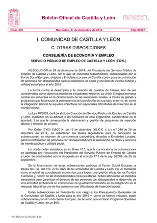Boletín Oficial de Castilla y León
Núm. 251 Pág. 87807Miércoles, 31 de diciembre de 2014
I. COMUNIDAD DE CASTILLA Y LEÓN
C. OTRAS DISPOSICIONES
CONSEJERÍA DE ECONOMÍA Y EMPLEO
SERVICIO PÚBLICO DE EMPLEO DE CASTILLA Y LEÓN (ECYL)
RESOLUCIÓN de 29 de diciembre de 2014, del Presidente del Servicio Público de
Empleo de Castilla y León, por la que se convocan subvenciones, cofinanciadas por el
Fondo Social Europeo, dirigidas a Entidades Locales de Castilla y León, para la contratación
de personas con discapacidad para la realización de obras y servicios de interés público y
utilidad social para el año 2015.
La lucha contra el desempleo y la creación de puestos de trabajo, han de ser
considerados como objetivos prioritarios del gobierno regional. La Unión Europea aconseja
centrar los esfuerzos en la dinamización de las economías locales, a través de planes y
programas que favorezcan la permanencia de la población en su propio entorno, así como
la integración laboral de aquellos colectivos con especiales dificultades de inserción en el
mundo laboral.
La Ley 10/2003, de 8 de abril, de Creación del Servicio Público de Empleo de Castilla
y León, establece en su artículo 4 las funciones de este Organismo, señalándose en el
apartado 2.a) que le corresponde la elaboración y gestión de programas de inserción
laboral y fomento de empleo.
Por Orden EYE/1138/2014, de 19 de diciembre («B.O.C. y L.» n.º 249 de 29 de
diciembre de 2014), se establecen las Bases reguladoras para la concesión de
subvenciones, en régimen de concurrencia competitiva, dirigidas a Entidades Locales,
para la contratación de personas con discapacidad para la realización de obras y servicios
de interés público y utilidad social.
La citada orden establece en su Base 10.ª, que la convocatoria de subvenciones
se aprobará por Resolución del Presidente del Servicio Público de Empleo de Castilla
y León, de conformidad con lo dispuesto en el artículo 17.1 de la Ley 5/2008, de 25 de
septiembre.
En la financiación de estas subvenciones participa el Fondo Social Europeo, a
través del P.O. del FSE 2014-2020 de la Comunidad de Castilla y León. En un momento
como el actual de complejidad económica, para lograr una gestión eficaz de los Fondos
Europeos y, dentro de las disponibilidades presupuestarias, deben articularse las medidas
necesarias para garantizar el derecho de las personas con discapacidad al desarrollo de
una actividad profesional en condiciones de igualdad fomentando así la integración en el
mercado laboral de uno de los colectivos con dificultades de inserción laboral.
Estas subvenciones se financiarán con cargo a los Presupuestos Generales de
la Comunidad de Castilla y León para el año 2015 y, como ya hemos indicado, están
cofinanciadas por el Fondo Social Europeo, de acuerdo con el citado Programa Operativo
de Castilla y León, en un 50%.
CV: BOCYL-D-31122014-20
 