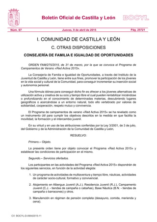 Boletín Oficial de Castilla y León
Núm. 67 Pág. 25721Jueves, 9 de abril de 2015
I. COMUNIDAD DE CASTILLA Y LEÓN
C. OTRAS DISPOSICIONES
CONSEJERÍA DE FAMILIA E IGUALDAD DE OPORTUNIDADES
ORDEN FAM/275/2015, de 31 de marzo, por la que se convoca el Programa de
Campamentos de Verano «Red Activa 2015».
La Consejería de Familia e Igualdad de Oportunidades, a través del Instituto de la
Juventud de Castilla y León, tiene entre sus fines, promover la participación de los jóvenes
en la vida social y cultural de la Comunidad, para conseguir incrementar su inserción social
y autonomía personal.
Una fórmula idónea para conseguir dicho fin es ofrecer a los jóvenes alternativas de
utilización activa y creativa de su ocio y tiempo libre el cual pueden rentabilizar iniciándose
o profundizando en el conocimiento de determinadas materias, descubriendo lugares
geográficos o acercándose a un entorno natural, todo ello vertebrado por valores de
solidaridad, cooperación, respeto mutuo y convivencia.
El Programa de campamentos de verano «Red Activa 2015» se ha revelado como
un instrumento útil para cumplir los objetivos descritos en la medida en que facilita la
movilidad, la formación y el intercambio juvenil.
En su virtud y en uso de las atribuciones conferidas por la Ley 3/2001, de 3 de julio,
del Gobierno y de la Administración de la Comunidad de Castilla y León,
RESUELVO:
Primero.– Objeto.
La presente orden tiene por objeto convocar el Programa «Red Activa 2015» y
establecer las condiciones de participación en el mismo.
Segundo.– Servicios ofertados.
Los participantes en las actividades del Programa «Red Activa 2015» dispondrán de
los siguientes servicios, en función de la actividad elegida:
1.	 Un programa de actividades de multiaventura y tiempo libre, náuticas, actividades
de carácter socio-cultural, formativo y convivencial.
2.	 Alojamiento en Albergue Juvenil (A.J.), Residencia Juvenil (R.J.), Campamento
Juvenil (C.J. - tiendas de campaña o cabañas), Base Náutica (B.N. - tiendas de
campaña o barracones) y otros.
3.	 Manutención en régimen de pensión completa (desayuno, comida, merienda y
cena).
CV: BOCYL-D-09042015-11
 