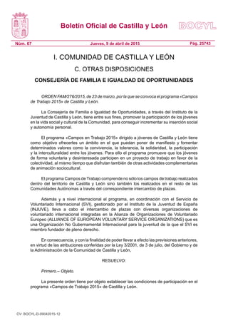 Boletín Oficial de Castilla y León
Núm. 67 Pág. 25743Jueves, 9 de abril de 2015
I. COMUNIDAD DE CASTILLA Y LEÓN
C. OTRAS DISPOSICIONES
CONSEJERÍA DE FAMILIA E IGUALDAD DE OPORTUNIDADES
ORDEN FAM/276/2015, de 23 de marzo, por la que se convoca el programa «Campos
de Trabajo 2015» de Castilla y León.
La Consejería de Familia e Igualdad de Oportunidades, a través del Instituto de la
Juventud de Castilla y León, tiene entre sus fines, promover la participación de los jóvenes
en la vida social y cultural de la Comunidad, para conseguir incrementar su inserción social
y autonomía personal.
El programa «Campos en Trabajo 2015» dirigido a jóvenes de Castilla y León tiene
como objetivo ofrecerles un ámbito en el que puedan poner de manifiesto y fomentar
determinados valores como la convivencia, la tolerancia, la solidaridad, la participación
y la interculturalidad entre los jóvenes. Para ello el programa promueve que los jóvenes
de forma voluntaria y desinteresada participen en un proyecto de trabajo en favor de la
colectividad, al mismo tiempo que disfrutan también de otras actividades complementarias
de animación sociocultural.
El programa Campos de Trabajo comprende no sólo los campos de trabajo realizados
dentro del territorio de Castilla y León sino también los realizados en el resto de las
Comunidades Autónomas a través del correspondiente intercambio de plazas.
Además y a nivel internacional el programa, en coordinación con el Servicio de
Voluntariado Internacional (SVI), gestionado por el Instituto de la Juventud de España
(INJUVE), lleva a cabo el intercambio de plazas con diversas organizaciones de
voluntariado internacional integradas en la Alianza de Organizaciones de Voluntariado
Europeo (ALLIANCE OF EUROPEAN VOLUNTARY SERVICE ORGANIZATIONS) que es
una Organización No Gubernamental Internacional para la juventud de la que el SVI es
miembro fundador de pleno derecho.
En consecuencia, y con la finalidad de poder llevar a efecto las previsiones anteriores,
en virtud de las atribuciones conferidas por la Ley 3/2001, de 3 de julio, del Gobierno y de
la Administración de la Comunidad de Castilla y León,
RESUELVO:
Primero.– Objeto.
La presente orden tiene por objeto establecer las condiciones de participación en el
programa «Campos de Trabajo 2015» de Castilla y León.
CV: BOCYL-D-09042015-12
 