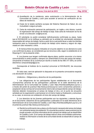 Boletín Oficial de Castilla y León
Núm. 67 Pág. 25752Jueves, 9 de abril de 2015
d)	Acreditación de la residencia, salvo autorización a la Administración de la
Comunidad de Castilla y León para acceder al servicio de verificación de los
datos de residencia.
e)	Copia de la tarjeta sanitaria europea del Sistema Nacional de Salud, de una
mutualidad o seguro privado.
f)	 Carta de motivación personal de participación, en inglés u otro idioma, cuando
la organización del campo de trabajo lo exija. Esta carta de motivación se ha de
enviar a la dirección: svi@injuve.es.
2. El solicitante no podrá considerar definitivamente confirmada su plaza, hasta
que el SVI-INJUVE no le notifique su admisión por la entidad de voluntariado extranjera
responsable del campo de trabajo, fecha a partir de la cual podrá llevar a cabo los trámites
necesarios para su incorporación al campo de trabajo como reserva y seguro de viaje,
visado en caso necesario u otros.
3. Si transcurridos los plazos indicados en el punto séptimo no se abonara la cuota
y se confirmara la plaza, se considerará que se renuncia a ella, según lo establecido en el
Dispongo 9.1 de la presente orden.
4. Los jóvenes que tengan confirmada alguna plaza, podrán renunciar a la misma
comunicándolo lo antes posible y siempre con anterioridad al inicio del campo de trabajo,
únicamente al Instituto de la Juventud por escrito a través de fax 983 317 209 y al correo
electrónico campostrabajo@jcyl.es.
Corresponde al Instituto de la Juventud comunicar al SVI-INJUVE, las renuncias
recibidas.
En todo caso, será de aplicación lo dispuesto en la presente convocatoria respecto
a la devolución de cuotas.
Undécimo.– Obligaciones y derechos de los participantes.
1. Las obligaciones de los participantes figuran establecidas en el documento
«Compromiso personal de los participantes» publicado en la sede electrónica de la
Administración de la Comunidad de Castilla y León https://tramitacastillayleon.jcyl.es y
a través del portal de juventud http://www.juventud.jcyl.es como compromiso personal y
aceptación de las normas de funcionamiento interno del correspondiente campo de trabajo.
Además deberán incorporarse al campo de trabajo el día y en el punto de encuentro
señalado por la organización y permanecer en el mismo hasta su finalización y comunicar,
en su caso, la renuncia con antelación al inicio del campo de trabajo.
2. Los derechos de los jóvenes participantes son los siguientes y además figuran
en el documento «Derechos de los participantes» publicados en la sede electrónica de la
Administración de la Comunidad de Castilla y León https://tramitacastillayleon.jcyl.es y en
el portal de juventud http://www.juventud.jcyl.es:
a)	Recibir la confirmación de su plaza y la información necesaria del campo de trabajo
con suficiente tiempo de antelación. En el portal de juventud, www.juventud.jcyl.es
puede acceder a la ficha informativa de los campos de trabajo que se desarrollan
en Castilla y León. Si el campo de trabajo está en otras comunidades autónomas.
recibirá la información a través de la comunidad donde se desarrolle el campo de
trabajo.
CV: BOCYL-D-09042015-12
 