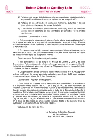 Boletín Oficial de Castilla y León
Núm. 67 Pág. 25753Jueves, 9 de abril de 2015
b)	Participar en el campo de trabajo desarrollando una actividad o trabajo voluntario
de proyección social durante las horas estipuladas por la organización.
c)	 Participar en las actividades de animación, formativas, culturales y de ocio
desarrolladas en el proyecto del campo de trabajo.
d)	Al alojamiento, manutención, material mínimo necesario y medios de protección
básicos para el desarrollo de las actividades programadas por la entidad
organizadora.
Duodécimo.– Devolución de la cuota.
1. En los campos de trabajo organizados en Castilla y León procederá la devolución
de la cuota abonada en el supuesto de suspensión del campo de trabajo. En este
supuesto, la devolución del importe de la cuota de participación se realizará de oficio por
la Administración.
2. En los campos de trabajo organizados en otras comunidades autónomas y en el
extranjero por el Servicio del Voluntariado Internacional (SVI), la devolución de las cuotas
de participación se regirá por sus propias normas.
Decimotercero.– Certificación de la participación.
1. Los participantes en los campos de trabajo de Castilla y León y de otras
Comunidades Autónomas, podrán solicitar a los organizadores del campo, certificación
del trabajo voluntario realizado con un número de 50 horas efectivas por campo de trabajo
o turno de 15 días de duración.
2. Los participantes en los campos de trabajo internacionales (SVI-INJUVE) podrán
solicitar certificación del trabajo voluntario realizado con un número de 70 horas efectivas
por campo de trabajo o turno de 15 días de duración.
Decimocuarto.– Régimen de impugnación.
Contra esta orden, que pone fin a la vía administrativa, podrá interponerse, conforme
a lo dispuesto en los artículos 116 y 117 de la Ley 30/1992, de 26 de noviembre, de
Régimen Jurídico de las Administraciones Públicas y del Procedimiento Administrativo
Común, recurso potestativo de reposición ante el titular de la Consejería de Familia e
Igualdad de Oportunidades en el plazo de un mes, o bien, directamente, recurso contencioso
administrativo ante la Sala de igual nombre del Tribunal Superior de Justicia de Castilla
y León con sede en Valladolid, en virtud de lo dispuesto en los artículos 10 y 46 de la
Ley 29/1998, de 13 de julio, Reguladora de la Jurisdicción Contencioso Administrativa,
en el plazo de dos meses. En ambos casos contados desde el día siguiente al de su
publicación en el «Boletín Oficial de Castilla y León».
Valladolid, 23 de marzo de 2015.
La Consejera de Familia e Igualdad
de Oportunidades,
Fdo.: Milagros Marcos Ortega
CV: BOCYL-D-09042015-12
 