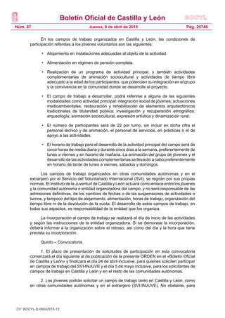 Boletín Oficial de Castilla y León
Núm. 67 Pág. 25746Jueves, 9 de abril de 2015
En los campos de trabajo organizados en Castilla y León, las condiciones de
participación referidas a los jóvenes voluntarios son las siguientes:
• 	 Alojamiento en instalaciones adecuadas al objeto de la actividad.
• 	 Alimentación en régimen de pensión completa.
• 	 Realización de un programa de actividad principal, y también actividades
complementarias de animación sociocultural y actividades de tiempo libre
adecuado a la edad de los participantes, que potencien su integración en el grupo
y la convivencia en la comunidad donde se desarrolle el proyecto.
• 	 El campo de trabajo a desarrollar, podrá referirse a alguna de las siguientes
modalidades como actividad principal: integración social de jóvenes; actuaciones
medioambientales; restauración y rehabilitación de elementos arquitectónicos
tradicionales de titularidad pública; investigación y recuperación etnográfica;
arqueología; animación sociocultural, expresión artística y dinamización rural.
• 	 El número de participantes será de 22 por turno, sin incluir en dicha cifra el
personal técnico y de animación, el personal de servicios, en prácticas o el de
apoyo a las actividades.
• 	 El horario de trabajo para el desarrollo de la actividad principal del campo será de
cinco horas de media diaria y durante cinco días a la semana, preferentemente de
lunes a viernes y en horario de mañana. La animación del grupo de jóvenes y el
desarrollo de las actividades complementarias se llevarán a cabo preferentemente
en horario de tarde de lunes a viernes, sábados y domingos.
Los campos de trabajo organizados en otras comunidades autónomas y en el
extranjero por el Servicio del Voluntariado Internacional (SVI), se regirán por sus propias
normas. El Instituto de la Juventud de Castilla y León actuará como enlace entre los jóvenes
y la comunidad autónoma o entidad organizadora del campo, y no será responsable de las
admisiones definitivas, de los cambios de fechas o de las suspensiones de actividades o
turnos, y tampoco del tipo de alojamiento, alimentación, horas de trabajo, organización del
tiempo libre ni de la devolución de la cuota. El desarrollo de estos campos de trabajo, en
todos sus aspectos, es responsabilidad de la entidad que los organiza.
La incorporación al campo de trabajo se realizará el día de inicio de las actividades
y según las instrucciones de la entidad organizadora. Si se demorase la incorporación,
deberá informar a la organización sobre el retraso, así como del día y la hora que tiene
prevista su incorporación.
Quinto.– Convocatoria.
1. El plazo de presentación de solicitudes de participación en esta convocatoria
comenzará el día siguiente al de publicación de la presente ORDEN en el «Boletín Oficial
de Castilla y León» y finalizará el día 24 de abril inclusive, para quienes soliciten participar
en campos de trabajo del SVI-INJUVE y el día 5 de mayo inclusive, para los solicitantes de
campos de trabajo en Castilla y León y en el resto de las comunidades autónomas.
2. Los jóvenes podrán solicitar un campo de trabajo tanto en Castilla y León, como
en otras comunidades autónomas y en el extranjero (SVI-INJUVE). No obstante, para
CV: BOCYL-D-09042015-12
 
