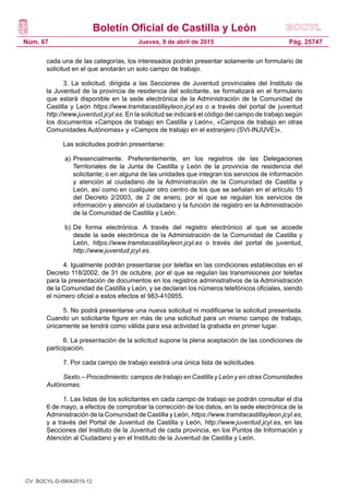 Boletín Oficial de Castilla y León
Núm. 67 Pág. 25747Jueves, 9 de abril de 2015
cada una de las categorías, los interesados podrán presentar solamente un formulario de
solicitud en el que anotarán un solo campo de trabajo.
3. La solicitud, dirigida a las Secciones de Juventud provinciales del Instituto de
la Juventud de la provincia de residencia del solicitante, se formalizará en el formulario
que estará disponible en la sede electrónica de la Administración de la Comunidad de
Castilla y León https://www.tramitacastillayleon.jcyl.es o a través del portal de juventud
http://www.juventud.jcyl.es. En la solicitud se indicará el código del campo de trabajo según
los documentos «Campos de trabajo en Castilla y León», «Campos de trabajo en otras
Comunidades Autónomas» y «Campos de trabajo en el extranjero (SVI-INJUVE)».
Las solicitudes podrán presentarse:
a)	Presencialmente. Preferentemente, en los registros de las Delegaciones
Territoriales de la Junta de Castilla y León de la provincia de residencia del
solicitante; o en alguna de las unidades que integran los servicios de información
y atención al ciudadano de la Administración de la Comunidad de Castilla y
León, así como en cualquier otro centro de los que se señalan en el artículo 15
del Decreto 2/2003, de 2 de enero, por el que se regulan los servicios de
información y atención al ciudadano y la función de registro en la Administración
de la Comunidad de Castilla y León.
b)	De forma electrónica. A través del registro electrónico al que se accede
desde la sede electrónica de la Administración de la Comunidad de Castilla y
León, https://www.tramitacastillayleon.jcyl.es o través del portal de juventud,
http://www.juventud.jcyl.es.
4. Igualmente podrán presentarse por telefax en las condiciones establecidas en el
Decreto 118/2002, de 31 de octubre, por el que se regulan las transmisiones por telefax
para la presentación de documentos en los registros administrativos de la Administración
de la Comunidad de Castilla y León, y se declaran los números telefónicos oficiales, siendo
el número oficial a estos efectos el 983-410955.
5. No podrá presentarse una nueva solicitud ni modificarse la solicitud presentada.
Cuando un solicitante figure en más de una solicitud para un mismo campo de trabajo,
únicamente se tendrá como válida para esa actividad la grabada en primer lugar.
6. La presentación de la solicitud supone la plena aceptación de las condiciones de
participación.
7. Por cada campo de trabajo existirá una única lista de solicitudes.
Sexto.– Procedimiento: campos de trabajo en Castilla y León y en otras Comunidades
Autónomas.
1. Las listas de los solicitantes en cada campo de trabajo se podrán consultar el día
6 de mayo, a efectos de comprobar la corrección de los datos, en la sede electrónica de la
Administración de la Comunidad de Castilla y León, https://www.tramitacastillayleon.jcyl.es,
y a través del Portal de Juventud de Castilla y León, http://www.juventud.jcyl.es, en las
Secciones del Instituto de la Juventud de cada provincia, en los Puntos de Información y
Atención al Ciudadano y en el Instituto de la Juventud de Castilla y León.
CV: BOCYL-D-09042015-12
 