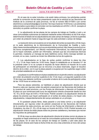Boletín Oficial de Castilla y León
Núm. 67 Pág. 25748Jueves, 9 de abril de 2015
En el caso de no estar incluidos o de existir datos erróneos, los solicitantes podrán
solicitar la corrección de las listas presentando copia de la solicitud en las Secciones del
Instituto de la Juventud de cada provincia, vía fax al número 983-317209 o por correo
electrónico a campostrabajo@jcyl.es el día 7 de mayo hasta las 14:00 horas. Los solicitantes
seleccionados cuyos datos no coincidan con los reseñados en el D.N.I. o N.I.E. (excepto el
domicilio) no podrán confirmar la plaza.
2. La adjudicación de las plazas de los campos de trabajo en Castilla y León y en
otras comunidades autónomas se realizará mediante sorteo informático el día 8 de mayo,
determinando el listado de los adjudicatarios de cada campo de trabajo y el de los suplentes
por orden de prelación hasta el segundo lugar de cada actividad o campo de trabajo.
La resolución de la convocatoria con el resultado del sorteo se expondrá, el 8 de mayo,
en la sede electrónica de la Administración de la Comunidad de Castilla y León,
https://www.tramitacastillayleon.jcyl.esyenelportaldejuventud,http://www.juventud.jcyl.es.
De forma complementaria, con efectos meramente informativos, los seleccionados que
así lo hayan solicitado, podrán ser informados, siempre que las circunstancias técnicas
lo permitan, mediante un mensaje de texto telefónico (sms). Dicho mensaje también se
enviará, en su caso, cuando se inicien los diferentes turnos de suplencia.
3. Los adjudicatarios en la fase de sorteo podrán confirmar la plaza los días
11, 12 y 13 de mayo hasta las 14:00 horas. Según lo establecido en el resuelvo 9.1 de
la presente orden si no se cumple el requisito de hacer efectivo el importe de la cuota
de participación se entenderá que se renuncia a la plaza reservada, según el resuelvo
décimo de la orden, con lo que la plaza pasará a ocuparse por los suplentes según orden
de prioridad establecido en el sorteo.
Lasplazasnoconfirmadasenelplazoestablecidoenelpárrafoanterior,seadjudicarán
por orden de prelación al primer suplente el día 14 de mayo y al segundo suplente el día
15 de mayo que deberán confirmar y proceder al abono de la cuota de participación antes
de las 14:00 horas en ambos días.
Para las plazas sobrantes, se habilitará un plazo de adjudicación directa que se
llevará a cabo por riguroso orden de petición presencial en las Secciones del Instituto de
la Juventud de cada provincia y en los Puntos de Información y Atención al Ciudadano.
El plazo en que comenzará este turno de adjudicación directa comprende desde los días
18, 19 y 20 de mayo de 9:00 a 14:00 horas. Podrán acceder a la adjudicación directa de
plazas los jóvenes que hayan participado en el sorteo de estas plazas y no hayan sido
adjudicatarios, independientemente del campo solicitado en un principio.
4. Si quedasen plazas libres, éstas pasarán a una bolsa común y se adjudicarán
directamente, por riguroso orden de petición presencial en las Secciones del Instituto
de la Juventud de cada provincia, así como en los Puntos de Información y Atención al
Ciudadano, los días 21, 22 y 25 de mayo en horario de 9:00 a 14:00. Podrán acceder a la
adjudicación directa de estas plazas todos los jóvenes castellanos y leoneses que reúnan
los requisitos de participación.
El 29 de mayo se abre plazo de adjudicación directa de la bolsa común de plazas no
ocupadas en fases anteriores en el resto de comunidades autónomas hasta la finalización
de las plazas. En el caso de los campos de trabajo en Castilla y León este plazo de
adjudicación directa será hasta la fecha límite de cinco días anteriores al inicio del campo
de trabajo.
CV: BOCYL-D-09042015-12
 