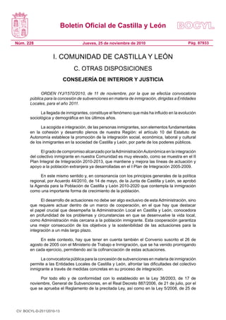 Boletín Oficial de Castilla y León
Núm. 228 Pág. 87933
Jueves, 25 de noviembre de 2010
I. COMUNIDAD DE CASTILLA Y LEÓN
C. OTRAS DISPOSICIONES
CONSEJERÍA DE INTERIOR Y JUSTICIA
ORDEN IYJ/1570/2010, de 11 de noviembre, por la que se efectúa convocatoria
pública para la concesión de subvenciones en materia de inmigración, dirigidas a Entidades
Locales, para el año 2011.
La llegada de inmigrantes, constituye el fenómeno que más ha influido en la evolución
sociológica y demográfica en los últimos años.
La acogida e integración, de las personas inmigrantes, son elementos fundamentales
en la cohesión y desarrollo plenos de nuestra Región: el artículo 10 del Estatuto de
Autonomía establece la promoción de la integración social, económica, laboral y cultural
de los inmigrantes en la sociedad de Castilla y León, por parte de los poderes públicos.
El grado de compromiso alcanzado por laAdministraciónAutonómica en la integración
del colectivo inmigrante en nuestra Comunidad es muy elevado, como se muestra en el II
Plan Integral de Integración 2010-2013, que mantiene y mejora las líneas de actuación y
apoyo a la población extranjera ya desarrolladas en el I Plan de Integración 2005-2009.
En este mismo sentido y, en consonancia con los principios generales de la política
regional, por Acuerdo 44/2010, de 14 de mayo, de la Junta de Castilla y León, se aprobó
la Agenda para la Población de Castilla y León 2010-2020 que contempla la inmigración
como una importante forma de crecimiento de la población.
El desarrollo de actuaciones no debe ser algo exclusivo de esta Administración, sino
que requiere actuar dentro de un marco de cooperación, en el que hay que destacar
el papel crucial que desempeña la Administración Local en Castilla y León, conocedora
en profundidad de los problemas y circunstancias en que se desenvuelve la vida local,
como Administración más cercana a la población inmigrante. Esta cooperación garantiza
una mejor consecución de los objetivos y la sostenibilidad de las actuaciones para la
integración a un más largo plazo.
En este contexto, hay que tener en cuenta también el Convenio suscrito el 26 de
agosto de 2005 con el Ministerio de Trabajo e Inmigración, que se ha venido prorrogando
en cada ejercicio, permitiendo así la cofinanciación de estas actuaciones.
La convocatoria pública para la concesión de subvenciones en materia de inmigración
permite a las Entidades Locales de Castilla y León, afrontar las dificultades del colectivo
inmigrante a través de medidas concretas en su proceso de integración.
Por todo ello y de conformidad con lo establecido en la Ley 38/2003, de 17 de
noviembre, General de Subvenciones, en el Real Decreto 887/2006, de 21 de julio, por el
que se aprueba el Reglamento de la precitada Ley, así como en la Ley 5/2008, de 25 de
CV: BOCYL-D-25112010-13
 