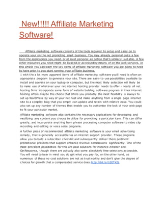 New!!!!! Affiliate Marketing
Software!
Affiliate marketing software consists of the tools required to setup and carry on to
operate your on the net promoting small business. You may already personal quite a few
from the applications you need, or at least personal an option that's similarly suit able. A few
other resources you need might be located or accessed by means of on the web services. In
this article you can learn the key items of affiliate marketing software you are going to need
to have prior to you start running your affiliate business.
1 with the a lot more apparent items of affiliate marketing software you'll need is often an
appropriate program to generate your site. There are easy-to-use possibilities available to
install and operate on your laptop or computer, but the most likely selection will likely be
to make use of whatever your net internet hosting provider needs to offer - nearly all net
hosting firms incorporate some form of website building software program in their internet
hosting offers. Maybe the choice that offers you probably the most flexibility is always to
set up WordPress by way of your net host and make anything from a single-page internet
site to a complex blog that you simply can update and retain with relative ease. You could
also set up any number of themes that enable you to customise the look of your web page
to fit your particular market.
Affiliate marketing software also contains the necessary applications for developing and
modifying any content you choose to utilize for promoting a particular item. This can differ
greatly, and incorporate anything from phrase processing computer software to video clip
recording and editing or voice seize programs.
A further piece of recommended affiliate marketing software is your email advertising
remedy, that is generally accessible via an internet support provider. These programs
allow you to build a subscriber checklist and subsequently deliver them pertinent
promotional presents that support enhance revenue commissions significantly. One of the
most prevalent possibilities for this are paid solutions for instance AWeber and
GetResponse, though there are actually also some absolutely free selections accessible.
You will need to bear in mind you do get what you pay for, on the other hand, as
numerous of these no cost solutions are not as trustworthy and don't give the degree of
choices for growth that a compensated service does.http://bit.ly/1EGTK2L
 