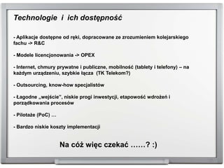 Technologie i ich dostępność
- Aplikacje dostępne od ręki, dopracowane ze zrozumieniem kolejarskiego
fachu -> R&C
- Modele licencjonowania -> OPEX
- Internet, chmury prywatne i publiczne, mobilność (tablety i telefony) – na
każdym urządzeniu, szybkie łącza (TK Telekom?)
- Outsourcing, know-how specjalistów
- Łagodne „wejście”, niskie progi inwestycji, etapowość wdrożeń i
porządkowania procesów
- Pilotaże (PoC) …
- Bardzo niskie koszty implementacji
Na cóż więc czekać ……? :)
 