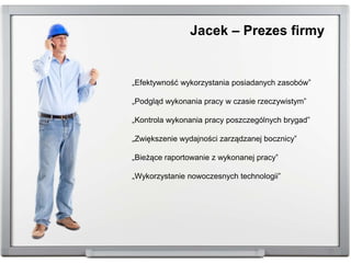 „Efektywność wykorzystania posiadanych zasobów”
„Podgląd wykonania pracy w czasie rzeczywistym”
„Kontrola wykonania pracy poszczególnych brygad”
„Zwiększenie wydajności zarządzanej bocznicy”
„Bieżące raportowanie z wykonanej pracy”
„Wykorzystanie nowoczesnych technologii”
Jacek – Prezes firmy
 