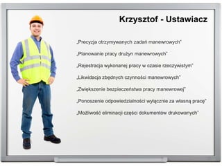 „Precyzja otrzymywanych zadań manewrowych”
„Planowanie pracy drużyn manewrowych”
„Rejestracja wykonanej pracy w czasie rzeczywistym”
„Likwidacja zbędnych czynności manewrowych”
„Zwiększenie bezpieczeństwa pracy manewrowej”
„Ponoszenie odpowiedzialności wyłącznie za własną pracę”
„Możliwość eliminacji części dokumentów drukowanych”
Krzysztof - Ustawiacz
 