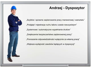 „Szybkie i sprawne zaplanowanie pracy manewrowej i warsztatu”
„Podgląd i rejestracja ruchu taboru czasie rzeczywistym”
„Systemowe i automatyczne wypełnianie druków”
„Zwiększenie bezpieczeństwa zaplanowanej pracy”
„Ponoszenie odpowiedzialności wyłącznie za własną pracę”
„Większa wydajność zasobów będących w dyspozycji”
Andrzej - Dyspozytor
 