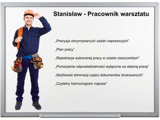 „Precyzja otrzymywanych zadań naprawczych”
„Plan pracy”
„Rejestracja wykonanej pracy w czasie rzeczywistym”
„Ponoszenie odpowiedzialności wyłącznie za własną pracę”
„Możliwość eliminacji części dokumentów drukowanych”
„Czytelny harmonogram napraw”
Stanisław - Pracownik warsztatu
 