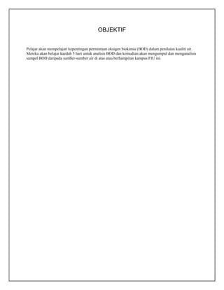 OBJEKTIF
Pelajar akan mempelajari kepentingan permintaan oksigen biokimia (BOD) dalam penilaian kualiti air.
Mereka akan belajar kaedah 5 hari untuk analisis BOD dan kemudian akan mengumpul dan menganalisis
sampel BOD daripada sumber-sumber air di atas atau berhampiran kampus FIU ini.

 
