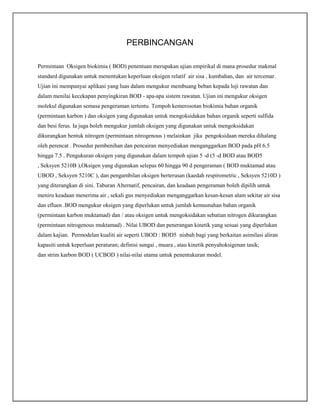 PERBINCANGAN
Permintaan Oksigen biokimia ( BOD) penentuan merupakan ujian empirikal di mana prosedur makmal
standard digunakan untuk menentukan keperluan oksigen relatif air sisa , kumbahan, dan air tercemar.
Ujian ini mempunyai aplikasi yang luas dalam mengukur membuang beban kepada loji rawatan dan
dalam menilai kecekapan penyingkiran BOD - apa-apa sistem rawatan. Ujian ini mengukur oksigen
molekul digunakan semasa pengeraman tertentu. Tempoh kemerosotan biokimia bahan organik
(permintaan karbon ) dan oksigen yang digunakan untuk mengoksidakan bahan organik seperti sulfida
dan besi ferus. Ia juga boleh mengukur jumlah oksigen yang digunakan untuk mengoksidakan
dikurangkan bentuk nitrogen (permintaan nitrogenous ) melainkan jika pengoksidaan mereka dihalang
oleh perencat . Prosedur pembenihan dan pencairan menyediakan menganggarkan BOD pada pH 6.5
hingga 7.5 . Pengukuran oksigen yang digunakan dalam tempoh ujian 5 -d (5 -d BOD atau BOD5
, Seksyen 5210B ),Oksigen yang digunakan selepas 60 hingga 90 d pengeraman ( BOD muktamad atau
UBOD , Seksyen 5210C ), dan pengambilan oksigen berterusan (kaedah respirometric , Seksyen 5210D )
yang diterangkan di sini. Taburan Alternatif, pencairan, dan keadaan pengeraman boleh dipilih untuk
meniru keadaan menerima air , sekali gus menyediakan menganggarkan kesan-kesan alam sekitar air sisa
dan efluen .BOD mengukur oksigen yang diperlukan untuk jumlah kemusnahan bahan organik
(permintaan karbon muktamad) dan / atau oksigen untuk mengoksidakan sebatian nitrogen dikurangkan
(permintaan nitrogenous muktamad) . Nilai UBOD dan penerangan kinetik yang sesuai yang diperlukan
dalam kajian. Permodelan kualiti air seperti UBOD : BOD5 nisbah bagi yang berkaitan asimilasi aliran
kapasiti untuk keperluan peraturan; definisi sungai , muara , atau kinetik penyahoksigenan tasik;
dan strim karbon BOD ( UCBOD ) nilai-nilai utama untuk penentukuran model.

 