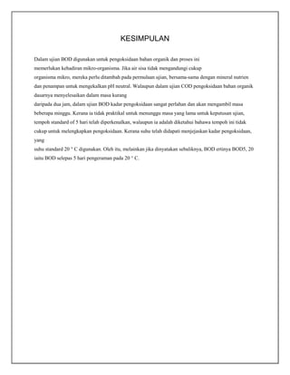 KESIMPULAN
Dalam ujian BOD digunakan untuk pengoksidaan bahan organik dan proses ini
memerlukan kehadiran mikro-organisma. Jika air sisa tidak mengandungi cukup
organisma mikro, mereka perlu ditambah pada permulaan ujian, bersama-sama dengan mineral nutrien
dan penampan untuk mengekalkan pH neutral. Walaupun dalam ujian COD pengoksidaan bahan organik
dasarnya menyelesaikan dalam masa kurang
daripada dua jam, dalam ujian BOD kadar pengoksidaan sangat perlahan dan akan mengambil masa
beberapa minggu. Kerana ia tidak praktikal untuk menunggu masa yang lama untuk keputusan ujian,
tempoh standard of 5 hari telah diperkenalkan, walaupun ia adalah diketahui bahawa tempoh ini tidak
cukup untuk melengkapkan pengoksidaan. Kerana suhu telah didapati menjejaskan kadar pengoksidaan,
yang
suhu standard 20 ° C digunakan. Oleh itu, melainkan jika dinyatakan sebaliknya, BOD ertinya BOD5, 20
iaitu BOD selepas 5 hari pengeraman pada 20 ° C.

 