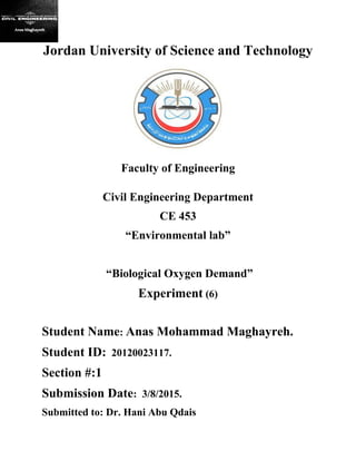 Jordan University of Science and Technology
Faculty of Engineering
Civil Engineering Department
CE 453
“Environmental lab”
“Biological Oxygen Demand”
Experiment (6)
Student Name: Anas Mohammad Maghayreh.
Student ID: 20120023117.
Section #:1
Submission Date: 3/8/2015.
Submitted to: Dr. Hani Abu Qdais
 