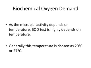 Biochemical Oxygen Demand
• As the microbial activity depends on
temperature, BOD test is highly depends on
temperature.
• Generally this temperature is chosen as 20⁰C
or 27⁰C.
 