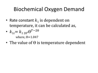 Biochemical Oxygen Demand
• Rate constant 𝑘1 is dependent on
temperature, it can be calculated as,
• 𝑘1𝑡= 𝑘1 20⁰Ɵ 𝑇−20
where, Ɵ=1.047
• The value of Ɵ is temperature dependent
 
