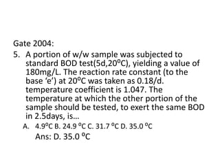 Gate 2004:
5. A portion of w/w sample was subjected to
standard BOD test(5d,20⁰C), yielding a value of
180mg/L. The reaction rate constant (to the
base ‘e’) at 20⁰C was taken as 0.18/d.
temperature coefficient is 1.047. The
temperature at which the other portion of the
sample should be tested, to exert the same BOD
in 2.5days, is…
A. 4.9⁰C B. 24.9 ⁰C C. 31.7 ⁰C D. 35.0 ⁰C
Ans: D. 35.0 ⁰C
 
