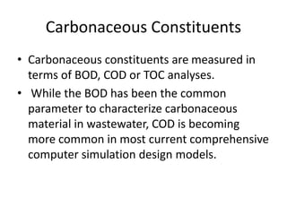 Carbonaceous Constituents
• Carbonaceous constituents are measured in
terms of BOD, COD or TOC analyses.
• While the BOD has been the common
parameter to characterize carbonaceous
material in wastewater, COD is becoming
more common in most current comprehensive
computer simulation design models.
 