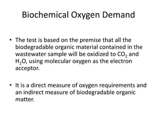 Biochemical Oxygen Demand
• The test is based on the premise that all the
biodegradable organic material contained in the
wastewater sample will be oxidized to CO2 and
H2O, using molecular oxygen as the electron
acceptor.
• It is a direct measure of oxygen requirements and
an indirect measure of biodegradable organic
matter.
 