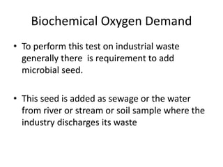 Biochemical Oxygen Demand
• To perform this test on industrial waste
generally there is requirement to add
microbial seed.
• This seed is added as sewage or the water
from river or stream or soil sample where the
industry discharges its waste
 