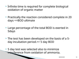  İnfinite time is required for complete biological
oxidation of organic matter
 Practically the reaction considered complete in 20
days =>BOD ultimate
 Large percentage of the total BOD is exerted in
5days
 The test has been developed on the basis of a 5-
day incubation period.=> 5 day BOD
 5 day test was selected also to minimize
interference from oxidation of ammonia.
04/03/2025 10
 