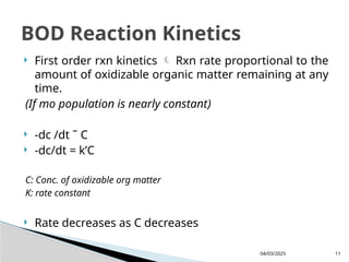  First order rxn kinetics  Rxn rate proportional to the
amount of oxidizable organic matter remaining at any
time.
(If mo population is nearly constant)
 -dc /dt ˜ C
 -dc/dt = k’C
C: Conc. of oxidizable org matter
K: rate constant
 Rate decreases as C decreases
04/03/2025 11
BOD Reaction Kinetics
 