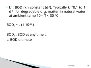  k’ : BOD rxn constant (d-1
). Typically k’ ˜0.1 to 1
d-1
for degradable org. matter in natural water
at ambient temp 10 < T < 30 °C
BODt = L (1-10–kt
)
BODt : BOD at any time t,
L: BOD ultimate
04/03/2025 13
 