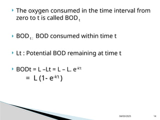  The oxygen consumed in the time interval from
zero to t is called BOD t
 BODt : BOD consumed within time t
 Lt : Potential BOD remaining at time t
 BODt = L –Lt = L – L. e-k’t
= L (1- e-k’t
)
04/03/2025 14
 
