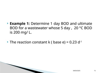 Example 1: Determine 1 day BOD and ultimate
BOD for a wastewater whose 5 day , 20 °C BOD
is 200 mg/ L.
 The reaction constant k ( base e) = 0.23 d-1
04/03/2025 15
 