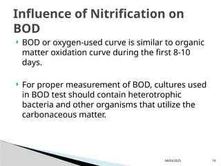  BOD or oxygen-used curve is similar to organic
matter oxidation curve during the first 8-10
days.
 For proper measurement of BOD, cultures used
in BOD test should contain heterotrophic
bacteria and other organisms that utilize the
carbonaceous matter.
04/03/2025 19
Influence of Nitrification on
BOD
 