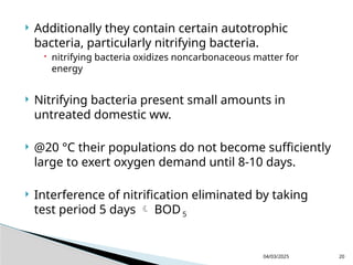  Additionally they contain certain autotrophic
bacteria, particularly nitrifying bacteria.
 nitrifying bacteria oxidizes noncarbonaceous matter for
energy
 Nitrifying bacteria present small amounts in
untreated domestic ww.
 @20 °C their populations do not become sufficiently
large to exert oxygen demand until 8-10 days.
 Interference of nitrification eliminated by taking
test period 5 days  BOD 5
04/03/2025 20
 