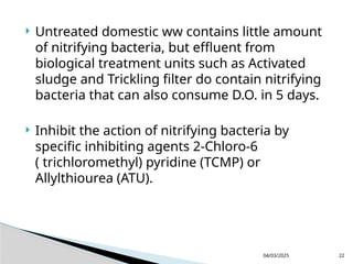  Untreated domestic ww contains little amount
of nitrifying bacteria, but effluent from
biological treatment units such as Activated
sludge and Trickling filter do contain nitrifying
bacteria that can also consume D.O. in 5 days.
 Inhibit the action of nitrifying bacteria by
specific inhibiting agents 2-Chloro-6
( trichloromethyl) pyridine (TCMP) or
Allylthiourea (ATU).
04/03/2025 22
 