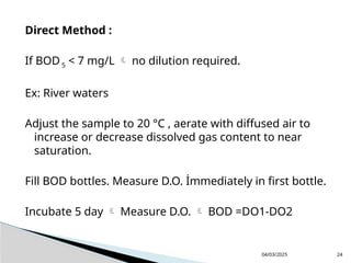 Direct Method :
If BOD5 < 7 mg/L  no dilution required.
Ex: River waters
Adjust the sample to 20 °C , aerate with diffused air to
increase or decrease dissolved gas content to near
saturation.
Fill BOD bottles. Measure D.O. İmmediately in first bottle.
Incubate 5 day  Measure D.O.  BOD =DO1-DO2
04/03/2025 24
 