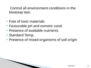 Control all environment conditions in the
bioassay test.
 Free of toxic materials
 Favourable pH and osmotic cond.
 Presence of available nutrients
 Standard Temp.
 Presence of mixed organisms of soil origin
04/03/2025 26
 