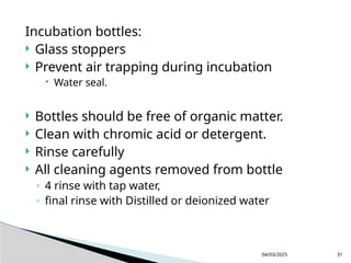 Incubation bottles:
 Glass stoppers
 Prevent air trapping during incubation
 Water seal.
 Bottles should be free of organic matter.
 Clean with chromic acid or detergent.
 Rinse carefully
 All cleaning agents removed from bottle
◦ 4 rinse with tap water,
◦ final rinse with Distilled or deionized water
04/03/2025 31
 